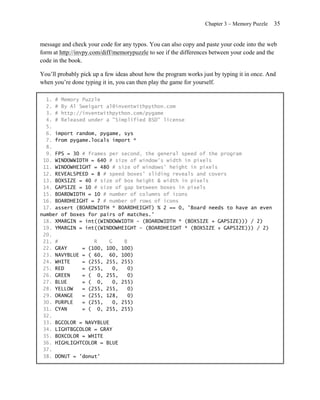 Chapter 3 – Memory Puzzle   35


message and check your code for any typos. You can also copy and paste your code into the web
form at http://invpy.com/diff/memorypuzzle to see if the differences between your code and the
code in the book.

You’ll probably pick up a few ideas about how the program works just by typing it in once. And
when you’re done typing it in, you can then play the game for yourself.

  1. # Memory Puzzle
  2. # By Al Sweigart al@inventwithpython.com
  3. # http://inventwithpython.com/pygame
  4. # Released under a "Simplified BSD" license
  5.
  6. import random, pygame, sys
  7. from pygame.locals import *
  8.
  9. FPS = 30 # frames per second, the general speed of the program
 10. WINDOWWIDTH = 640 # size of window's width in pixels
 11. WINDOWHEIGHT = 480 # size of windows' height in pixels
 12. REVEALSPEED = 8 # speed boxes' sliding reveals and covers
 13. BOXSIZE = 40 # size of box height & width in pixels
 14. GAPSIZE = 10 # size of gap between boxes in pixels
 15. BOARDWIDTH = 10 # number of columns of icons
 16. BOARDHEIGHT = 7 # number of rows of icons
 17. assert (BOARDWIDTH * BOARDHEIGHT) % 2 == 0, 'Board needs to have an even
number of boxes for pairs of matches.'
 18. XMARGIN = int((WINDOWWIDTH - (BOARDWIDTH * (BOXSIZE + GAPSIZE))) / 2)
 19. YMARGIN = int((WINDOWHEIGHT - (BOARDHEIGHT * (BOXSIZE + GAPSIZE))) / 2)
 20.
 21. #            R     G    B
 22. GRAY     = (100, 100, 100)
 23. NAVYBLUE = ( 60, 60, 100)
 24. WHITE    = (255, 255, 255)
 25. RED      = (255,    0,    0)
 26. GREEN    = ( 0, 255,      0)
 27. BLUE     = ( 0,     0, 255)
 28. YELLOW   = (255, 255,     0)
 29. ORANGE   = (255, 128,     0)
 30. PURPLE   = (255,    0, 255)
 31. CYAN     = ( 0, 255, 255)
 32.
 33. BGCOLOR = NAVYBLUE
 34. LIGHTBGCOLOR = GRAY
 35. BOXCOLOR = WHITE
 36. HIGHLIGHTCOLOR = BLUE
 37.
 38. DONUT = 'donut'
 