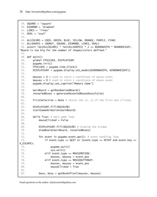 36   http://inventwithpython.com/pygame



 39. SQUARE = 'square'
 40. DIAMOND = 'diamond'
 41. LINES = 'lines'
 42. OVAL = 'oval'
 43.
 44. ALLCOLORS = (RED, GREEN, BLUE, YELLOW, ORANGE, PURPLE, CYAN)
 45. ALLSHAPES = (DONUT, SQUARE, DIAMOND, LINES, OVAL)
 46. assert len(ALLCOLORS) * len(ALLSHAPES) * 2 >= BOARDWIDTH * BOARDHEIGHT,
"Board is too big for the number of shapes/colors defined."
 47.
 48. def main():
 49.     global FPSCLOCK, DISPLAYSURF
 50.     pygame.init()
 51.     FPSCLOCK = pygame.time.Clock()
 52.     DISPLAYSURF = pygame.display.set_mode((WINDOWWIDTH, WINDOWHEIGHT))
 53.
 54.     mousex = 0 # used to store x coordinate of mouse event
 55.     mousey = 0 # used to store y coordinate of mouse event
 56.     pygame.display.set_caption('Memory Game')
 57.
 58.     mainBoard = getRandomizedBoard()
 59.     revealedBoxes = generateRevealedBoxesData(False)
 60.
 61.     firstSelection = None # stores the (x, y) of the first box clicked.
 62.
 63.     DISPLAYSURF.fill(BGCOLOR)
 64.     startGameAnimation(mainBoard)
 65.
 66.     while True: # main game loop
 67.         mouseClicked = False
 68.
 69.         DISPLAYSURF.fill(BGCOLOR) # drawing the window
 70.         drawBoard(mainBoard, revealedBoxes)
 71.
 72.         for event in pygame.event.get(): # event handling loop
 73.             if event.type == QUIT or (event.type == KEYUP and event.key ==
K_ESCAPE):
 74.                 pygame.quit()
 75.                 sys.exit()
 76.             elif event.type == MOUSEMOTION:
 77.                 mousex, mousey = event.pos
 78.             elif event.type == MOUSEBUTTONUP:
 79.                 mousex, mousey = event.pos
 80.                 mouseClicked = True
 81.
 82.         boxx, boxy = getBoxAtPixel(mousex, mousey)


Email questions to the author: al@inventwithpython.com
 