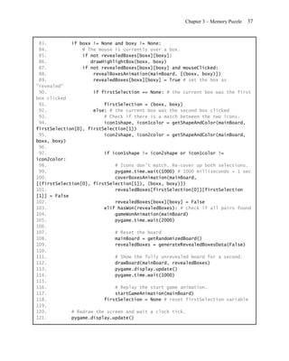 Chapter 3 – Memory Puzzle   37


 83.         if boxx != None and boxy != None:
 84.             # The mouse is currently over a box.
 85.             if not revealedBoxes[boxx][boxy]:
 86.                drawHighlightBox(boxx, boxy)
 87.             if not revealedBoxes[boxx][boxy] and mouseClicked:
 88.                 revealBoxesAnimation(mainBoard, [(boxx, boxy)])
 89.                 revealedBoxes[boxx][boxy] = True # set the box as
"revealed"
 90.                 if firstSelection == None: # the current box was the first
box clicked
 91.                     firstSelection = (boxx, boxy)
 92.                 else: # the current box was the second box clicked
 93.                     # Check if there is a match between the two icons.
 94.                     icon1shape, icon1color = getShapeAndColor(mainBoard,
firstSelection[0], firstSelection[1])
 95.                     icon2shape, icon2color = getShapeAndColor(mainBoard,
boxx, boxy)
 96.
 97.                     if icon1shape != icon2shape or icon1color !=
icon2color:
 98.                         # Icons don't match. Re-cover up both selections.
 99.                         pygame.time.wait(1000) # 1000 milliseconds = 1 sec
100.                         coverBoxesAnimation(mainBoard,
[(firstSelection[0], firstSelection[1]), (boxx, boxy)])
101.                         revealedBoxes[firstSelection[0]][firstSelection
[1]] = False
102.                         revealedBoxes[boxx][boxy] = False
103.                     elif hasWon(revealedBoxes): # check if all pairs found
104.                         gameWonAnimation(mainBoard)
105.                         pygame.time.wait(2000)
106.
107.                         # Reset the board
108.                         mainBoard = getRandomizedBoard()
109.                         revealedBoxes = generateRevealedBoxesData(False)
110.
111.                         # Show the fully unrevealed board for a second.
112.                         drawBoard(mainBoard, revealedBoxes)
113.                         pygame.display.update()
114.                         pygame.time.wait(1000)
115.
116.                         # Replay the start game animation.
117.                         startGameAnimation(mainBoard)
118.                     firstSelection = None # reset firstSelection variable
119.
120.         # Redraw the screen and wait a clock tick.
121.         pygame.display.update()
 