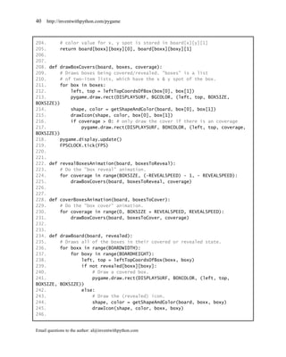 40   http://inventwithpython.com/pygame



204.     # color value for x, y spot is stored in board[x][y][1]
205.     return board[boxx][boxy][0], board[boxx][boxy][1]
206.
207.
208. def drawBoxCovers(board, boxes, coverage):
209.     # Draws boxes being covered/revealed. "boxes" is a list
210.     # of two-item lists, which have the x & y spot of the box.
211.     for box in boxes:
212.         left, top = leftTopCoordsOfBox(box[0], box[1])
213.         pygame.draw.rect(DISPLAYSURF, BGCOLOR, (left, top, BOXSIZE,
BOXSIZE))
214.         shape, color = getShapeAndColor(board, box[0], box[1])
215.         drawIcon(shape, color, box[0], box[1])
216.         if coverage > 0: # only draw the cover if there is an coverage
217.             pygame.draw.rect(DISPLAYSURF, BOXCOLOR, (left, top, coverage,
BOXSIZE))
218.     pygame.display.update()
219.     FPSCLOCK.tick(FPS)
220.
221.
222. def revealBoxesAnimation(board, boxesToReveal):
223.     # Do the "box reveal" animation.
224.     for coverage in range(BOXSIZE, (-REVEALSPEED) - 1, - REVEALSPEED):
225.         drawBoxCovers(board, boxesToReveal, coverage)
226.
227.
228. def coverBoxesAnimation(board, boxesToCover):
229.     # Do the "box cover" animation.
230.     for coverage in range(0, BOXSIZE + REVEALSPEED, REVEALSPEED):
231.         drawBoxCovers(board, boxesToCover, coverage)
232.
233.
234. def drawBoard(board, revealed):
235.     # Draws all of the boxes in their covered or revealed state.
236.     for boxx in range(BOARDWIDTH):
237.         for boxy in range(BOARDHEIGHT):
238.             left, top = leftTopCoordsOfBox(boxx, boxy)
239.             if not revealed[boxx][boxy]:
240.                 # Draw a covered box.
241.                 pygame.draw.rect(DISPLAYSURF, BOXCOLOR, (left, top,
BOXSIZE, BOXSIZE))
242.             else:
243.                 # Draw the (revealed) icon.
244.                 shape, color = getShapeAndColor(board, boxx, boxy)
245.                 drawIcon(shape, color, boxx, boxy)
246.


Email questions to the author: al@inventwithpython.com
 