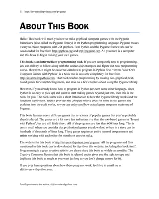 ii   http://inventwithpython.com/pygame




ABOUT THIS BOOK
Hello! This book will teach you how to make graphical computer games with the Pygame
framework (also called the Pygame library) in the Python programming language. Pygame makes
it easy to create programs with 2D graphics. Both Python and the Pygame framework can be
downloaded for free from http://python.org and http://pygame.org. All you need is a computer
and this book to begin making your own games.

This book is an intermediate programming book. If you are completely new to programming,
you can still try to follow along with the source code examples and figure out how programming
works. However, it might be easier to learn how to program in Python first. ―Invent Your Own
Computer Games with Python‖ is a book that is available completely for free from
http://inventwithpython.com. That book teaches programming by making non-graphical, text-
based games for complete beginners, and also has a few chapters about using the Pygame library.

However, if you already know how to program in Python (or even some other language, since
Python is so easy to pick up) and want to start making games beyond just text, then this is the
book for you. The book starts with a short introduction to how the Pygame library works and the
functions it provides. Then it provides the complete source code for some actual games and
explains how the code works, so you can understand how actual game programs make use of
Pygame.

This book features seven different games that are clones of popular games that you’ve probably
already played. The games are a lot more fun and interactive than the text-based games in ―Invent
with Python‖, but are still fairly short. All of the programs are less than 600 lines long. This is
pretty small when you consider that professional games you download or buy in a store can be
hundreds of thousands of lines long. These games require an entire team of programmers and
artists working with each other for months or years to make.

The website for this book is http://inventwithpython.com/pygame. All the programs and files
mentioned in this book can be downloaded for free from this website, including this book itself.
Programming is a great creative activity, so please share this book as widely as possible. The
Creative Commons license that this book is released under gives you the right to copy and
duplicate this book as much as you want (as long as you don’t charge money for it).

If you ever have questions about how these programs work, feel free to email me at
al@inventwithpython.com.



Email questions to the author: al@inventwithpython.com
 
