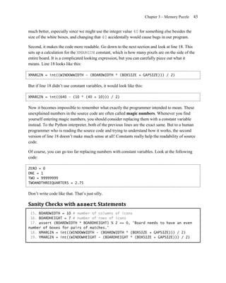 Chapter 3 – Memory Puzzle   43


much better, especially since we might use the integer value 40 for something else besides the
size of the white boxes, and changing that 40 accidentally would cause bugs in our program.

Second, it makes the code more readable. Go down to the next section and look at line 18. This
sets up a calculation for the XMARGIN constant, which is how many pixels are on the side of the
entire board. It is a complicated looking expression, but you can carefully piece out what it
means. Line 18 looks like this:

XMARGIN = int((WINDOWWIDTH - (BOARDWIDTH * (BOXSIZE + GAPSIZE))) / 2)


But if line 18 didn’t use constant variables, it would look like this:

XMARGIN = int((640 – (10 * (40 + 10))) / 2)


Now it becomes impossible to remember what exactly the programmer intended to mean. These
unexplained numbers in the source code are often called magic numbers. Whenever you find
yourself entering magic numbers, you should consider replacing them with a constant variable
instead. To the Python interpreter, both of the previous lines are the exact same. But to a human
programmer who is reading the source code and trying to understand how it works, the second
version of line 18 doesn’t make much sense at all! Constants really help the readability of source
code.

Of course, you can go too far replacing numbers with constant variables. Look at the following
code:

ZERO = 0
ONE = 1
TWO = 99999999
TWOANDTHREEQUARTERS = 2.75


Don’t write code like that. That’s just silly.

Sanity Checks with assert Statements
 15. BOARDWIDTH = 10 # number of columns of icons
 16. BOARDHEIGHT = 7 # number of rows of icons
 17. assert (BOARDWIDTH * BOARDHEIGHT) % 2 == 0, 'Board needs to have an even
number of boxes for pairs of matches.'
 18. XMARGIN = int((WINDOWWIDTH - (BOARDWIDTH * (BOXSIZE + GAPSIZE))) / 2)
 19. YMARGIN = int((WINDOWHEIGHT - (BOARDHEIGHT * (BOXSIZE + GAPSIZE))) / 2)
 