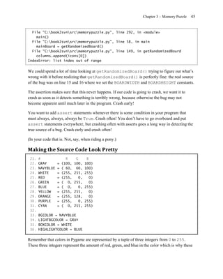 Chapter 3 – Memory Puzzle    45


  File "C:book2svnsrcmemorypuzzle.py", line 292, in <module>
    main()
  File "C:book2svnsrcmemorypuzzle.py", line 58, in main
    mainBoard = getRandomizedBoard()
  File "C:book2svnsrcmemorypuzzle.py", line 149, in getRandomizedBoard
    columns.append(icons[0])
IndexError: list index out of range


We could spend a lot of time looking at getRandomizedBoard() trying to figure out what’s
wrong with it before realizing that getRandomizedBoard() is perfectly fine: the real source
of the bug was on line 15 and 16 where we set the BOARDWIDTH and BOARDHEIGHT constants.

The assertion makes sure that this never happens. If our code is going to crash, we want it to
crash as soon as it detects something is terribly wrong, because otherwise the bug may not
become apparent until much later in the program. Crash early!

You want to add assert statements whenever there is some condition in your program that
must always, always, always be True. Crash often! You don’t have to go overboard and put
assert statements everywhere, but crashing often with asserts goes a long way in detecting the
true source of a bug. Crash early and crash often!

(In your code that is. Not, say, when riding a pony.)

Making the Source Code Look Pretty
 21.   #                R      G      B
 22.   GRAY       =   (100,   100,   100)
 23.   NAVYBLUE   =   ( 60,    60,   100)
 24.   WHITE      =   (255,   255,   255)
 25.   RED        =   (255,     0,      0)
 26.   GREEN      =   ( 0,    255,      0)
 27.   BLUE       =   ( 0,      0,   255)
 28.   YELLOW     =   (255,   255,      0)
 29.   ORANGE     =   (255,   128,      0)
 30.   PURPLE     =   (255,     0,   255)
 31.   CYAN       =   ( 0,    255,   255)
 32.
 33.   BGCOLOR = NAVYBLUE
 34.   LIGHTBGCOLOR = GRAY
 35.   BOXCOLOR = WHITE
 36.   HIGHLIGHTCOLOR = BLUE

Remember that colors in Pygame are represented by a tuple of three integers from 0 to 255.
These three integers represent the amount of red, green, and blue in the color which is why these
 