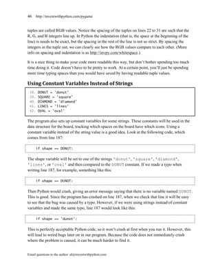 46     http://inventwithpython.com/pygame


tuples are called RGB values. Notice the spacing of the tuples on lines 22 to 31 are such that the
R, G, and B integers line up. In Python the indentation (that is, the space at the beginning of the
line) is needs to be exact, but the spacing in the rest of the line is not so strict. By spacing the
integers in the tuple out, we can clearly see how the RGB values compare to each other. (More
info on spacing and indentation is as http://invpy.com/whitespace.)

It is a nice thing to make your code more readable this way, but don’t bother spending too much
time doing it. Code doesn’t have to be pretty to work. At a certain point, you’ll just be spending
more time typing spaces than you would have saved by having readable tuple values.

Using Constant Variables Instead of Strings
 38.    DONUT = 'donut'
 39.    SQUARE = 'square'
 40.    DIAMOND = 'diamond'
 41.    LINES = 'lines'
 42.    OVAL = 'oval'

The program also sets up constant variables for some strings. These constants will be used in the
data structure for the board, tracking which spaces on the board have which icons. Using a
constant variable instead of the string value is a good idea. Look at the following code, which
comes from line 187:

     if shape == DONUT:


The shape variable will be set to one of the strings 'donut', 'square', 'diamond',
'lines', or 'oval' and then compared to the DONUT constant. If we made a typo when
writing line 187, for example, something like this:

     if shape == DUNOT:


Then Python would crash, giving an error message saying that there is no variable named DUNOT.
This is good. Since the program has crashed on line 187, when we check that line it will be easy
to see that the bug was caused by a typo. However, if we were using strings instead of constant
variables and made the same typo, line 187 would look like this:

     if shape == 'dunot':


This is perfectly acceptable Python code, so it won’t crash at first when you run it. However, this
will lead to weird bugs later on in our program. Because the code does not immediately crash
where the problem is caused, it can be much harder to find it.


Email questions to the author: al@inventwithpython.com
 