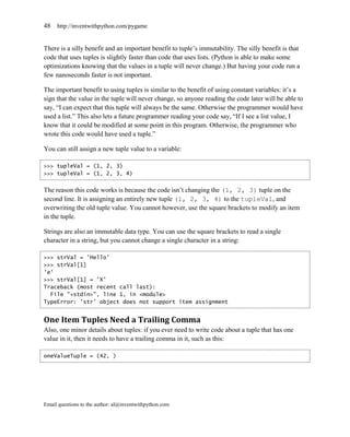 48   http://inventwithpython.com/pygame


There is a silly benefit and an important benefit to tuple’s immutability. The silly benefit is that
code that uses tuples is slightly faster than code that uses lists. (Python is able to make some
optimizations knowing that the values in a tuple will never change.) But having your code run a
few nanoseconds faster is not important.

The important benefit to using tuples is similar to the benefit of using constant variables: it’s a
sign that the value in the tuple will never change, so anyone reading the code later will be able to
say, ―I can expect that this tuple will always be the same. Otherwise the programmer would have
used a list.‖ This also lets a future programmer reading your code say, ―If I see a list value, I
know that it could be modified at some point in this program. Otherwise, the programmer who
wrote this code would have used a tuple.‖

You can still assign a new tuple value to a variable:

>>> tupleVal = (1, 2, 3)
>>> tupleVal = (1, 2, 3, 4)


The reason this code works is because the code isn’t changing the (1, 2, 3) tuple on the
second line. It is assigning an entirely new tuple (1, 2, 3, 4) to the tupleVal, and
overwriting the old tuple value. You cannot however, use the square brackets to modify an item
in the tuple.

Strings are also an immutable data type. You can use the square brackets to read a single
character in a string, but you cannot change a single character in a string:

>>> strVal = 'Hello'
>>> strVal[1]
'e'
>>> strVal[1] = 'X'
Traceback (most recent call last):
  File "<stdin>", line 1, in <module>
TypeError: 'str' object does not support item assignment


One Item Tuples Need a Trailing Comma
Also, one minor details about tuples: if you ever need to write code about a tuple that has one
value in it, then it needs to have a trailing comma in it, such as this:

oneValueTuple = (42, )




Email questions to the author: al@inventwithpython.com
 
