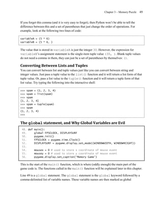 Chapter 3 – Memory Puzzle     49


If you forget this comma (and it is very easy to forget), then Python won’t be able to tell the
difference between this and a set of parentheses that just change the order of operations. For
example, look at the following two lines of code:

variableA = (5 * 6)
variableB = (5 * 6, )


The value that is stored in variableA is just the integer 30. However, the expression for
variableB’s assignment statement is the single-item tuple value (30, ). Blank tuple values
do not need a comma in them, they can just be a set of parentheses by themselves: ().

Converting Between Lists and Tuples
You can convert between list and tuple values just like you can convert between string and
integer values. Just pass a tuple value to the list() function and it will return a list form of that
tuple value. Or, pass a list value to the tuple() function and it will return a tuple form of that
list value. Try typing the following into the interactive shell:

>>>   spam = (1, 2, 3, 4)
>>>   spam = list(spam)
>>>   spam
[1,   2, 3, 4]
>>>   spam = tuple(spam)
>>>   spam
(1,   2, 3, 4)
>>>


The global statement, and Why Global Variables are Evil
 48. def main():
 49.     global FPSCLOCK, DISPLAYSURF
 50.     pygame.init()
 51.     FPSCLOCK = pygame.time.Clock()
 52.     DISPLAYSURF = pygame.display.set_mode((WINDOWWIDTH, WINDOWHEIGHT))
 53.
 54.     mousex = 0 # used to store x coordinate of mouse event
 55.     mousey = 0 # used to store y coordinate of mouse event
 56.     pygame.display.set_caption('Memory Game')

This is the start of the main() function, which is where (oddly enough) the main part of the
game code is. The functions called in the main() function will be explained later in this chapter.

Line 49 is a global statement. The global statement is the global keyword followed by a
comma-delimited list of variable names. These variable names are then marked as global
 