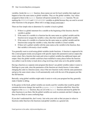 50   http://inventwithpython.com/pygame


variables. Inside the main() function, those names are not for local variables that might just
happen to have the same name as global variables. They are the global variables. Any values
assigned to them in the main() function will persist outside the main() function. We are
marking the FPSCLOCK and DISPLAYSURF variables as global because they are used in several
other functions in the program. (More info is at http://invpy.com/scope.)

There are four simple rules to determine if a variable is local or global:

     1. If there is a global statement for a variable at the beginning of the function, then the
        variable is global.
     2. If the name of a variable in a function has the same name as a global variable and the
        function never assigns the variable a value, then that variable is the global variable.
     3. If the name of a variable in a function has the same name as a global variable and the
        function does assign the variable a value, then that variable is a local variable.
     4. If there isn't a global variable with the same name as the variable in the function, then
        that variable is obviously a local variable.

You generally want to avoid using global variables inside functions. A function is supposed to be
like a mini-program inside your program with specific inputs (the parameters) and an output (the
return value). But a function that reads and writes to global variables has additional inputs and
output. Since the global variable could have been modified in many places before the function
was called, it can be tricky to track down a bug involving a bad value set in the global variable.

Having a function as a separate mini-program that doesn’t use global variables makes it easier to
find bugs in your code, since the parameters of the function are clearly known. It also makes
changing the code in a function easier, since if the new function works with the same parameters
and gives the same return value, it will automatically work with the rest of the program just like
the old function.

Basically, using global variables might make it easier to write your program but they generally
make it harder to debug.

In the games in this book, global variables are mostly used for variables that would be global
constants that never change, but need the pygame.init() function called first. Since this
happens in the main() function, they are set in the main() function and must be global for
other functions to see them. But the global variables are used as constants and don’t change, so
they are less likely to cause confusing bugs.

If you don’t understand this, don’t worry. Just write your code so that you pass in values to
functions rather than have the functions read global variables as a general rule.



Email questions to the author: al@inventwithpython.com
 