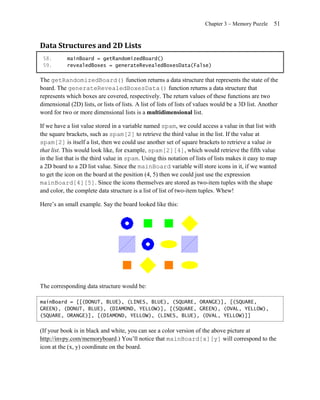 Chapter 3 – Memory Puzzle      51


Data Structures and 2D Lists
 58.       mainBoard = getRandomizedBoard()
 59.       revealedBoxes = generateRevealedBoxesData(False)

The getRandomizedBoard() function returns a data structure that represents the state of the
board. The generateRevealedBoxesData() function returns a data structure that
represents which boxes are covered, respectively. The return values of these functions are two
dimensional (2D) lists, or lists of lists. A list of lists of lists of values would be a 3D list. Another
word for two or more dimensional lists is a multidimensional list.

If we have a list value stored in a variable named spam, we could access a value in that list with
the square brackets, such as spam[2] to retrieve the third value in the list. If the value at
spam[2] is itself a list, then we could use another set of square brackets to retrieve a value in
that list. This would look like, for example, spam[2][4], which would retrieve the fifth value
in the list that is the third value in spam. Using this notation of lists of lists makes it easy to map
a 2D board to a 2D list value. Since the mainBoard variable will store icons in it, if we wanted
to get the icon on the board at the position (4, 5) then we could just use the expression
mainBoard[4][5]. Since the icons themselves are stored as two-item tuples with the shape
and color, the complete data structure is a list of list of two-item tuples. Whew!

Here’s an small example. Say the board looked like this:




The corresponding data structure would be:

mainBoard = [[(DONUT, BLUE), (LINES, BLUE), (SQUARE, ORANGE)], [(SQUARE,
GREEN), (DONUT, BLUE), (DIAMOND, YELLOW)], [(SQUARE, GREEN), (OVAL, YELLOW),
(SQUARE, ORANGE)], [(DIAMOND, YELLOW), (LINES, BLUE), (OVAL, YELLOW)]]


(If your book is in black and white, you can see a color version of the above picture at
http://invpy.com/memoryboard.) You’ll notice that mainBoard[x][y] will correspond to the
icon at the (x, y) coordinate on the board.
 