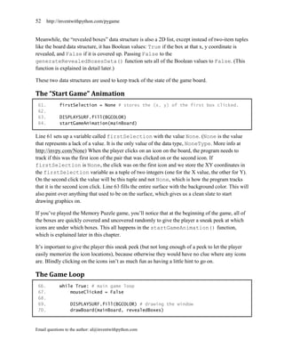 52     http://inventwithpython.com/pygame


Meanwhile, the ―revealed boxes‖ data structure is also a 2D list, except instead of two-item tuples
like the board data structure, it has Boolean values: True if the box at that x, y coordinate is
revealed, and False if it is covered up. Passing False to the
generateRevealedBoxesData() function sets all of the Boolean values to False. (This
function is explained in detail later.)

These two data structures are used to keep track of the state of the game board.

The “Start Game” Animation
 61.         firstSelection = None # stores the (x, y) of the first box clicked.
 62.
 63.         DISPLAYSURF.fill(BGCOLOR)
 64.         startGameAnimation(mainBoard)

Line 61 sets up a variable called firstSelection with the value None. (None is the value
that represents a lack of a value. It is the only value of the data type, NoneType. More info at
http://invpy.com/None) When the player clicks on an icon on the board, the program needs to
track if this was the first icon of the pair that was clicked on or the second icon. If
firstSelection is None, the click was on the first icon and we store the XY coordinates in
the firstSelection variable as a tuple of two integers (one for the X value, the other for Y).
On the second click the value will be this tuple and not None, which is how the program tracks
that it is the second icon click. Line 63 fills the entire surface with the background color. This will
also paint over anything that used to be on the surface, which gives us a clean slate to start
drawing graphics on.

If you’ve played the Memory Puzzle game, you’ll notice that at the beginning of the game, all of
the boxes are quickly covered and uncovered randomly to give the player a sneak peek at which
icons are under which boxes. This all happens in the startGameAnimation() function,
which is explained later in this chapter.

It’s important to give the player this sneak peek (but not long enough of a peek to let the player
easily memorize the icon locations), because otherwise they would have no clue where any icons
are. Blindly clicking on the icons isn’t as much fun as having a little hint to go on.

The Game Loop
 66.         while True: # main game loop
 67.             mouseClicked = False
 68.
 69.              DISPLAYSURF.fill(BGCOLOR) # drawing the window
 70.              drawBoard(mainBoard, revealedBoxes)



Email questions to the author: al@inventwithpython.com
 