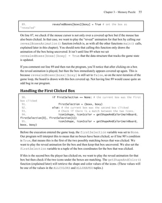 Chapter 3 – Memory Puzzle   55


 89.                      revealedBoxes[boxx][boxy] = True # set the box as
"revealed"

On line 87, we check if the mouse cursor is not only over a covered up box but if the mouse has
also been clicked. In that case, we want to play the ―reveal‖ animation for that box by calling our
revealBoxesAnimation() function (which is, as with all the other functions main() calls,
explained later in this chapter). You should note that calling this function only draws the
animation of the box being uncovered. It isn’t until line 89 when we set
revealedBoxes[boxx][boxy] = True that the data structure that tracks the game state
is updated.

If you comment out line 89 and then run the program, you’ll notice that after clicking on a box
the reveal animation is played, but then the box immediately appears covered up again. This is
because revealedBoxes[boxx][boxy] is still set to False, so on the next iteration of the
game loop, the board is drawn with this box covered up. Not having line 89 would cause quite an
odd bug in our program.

Handling the First Clicked Box
 90.                 if firstSelection == None: # the current box was the first
box clicked
 91.                     firstSelection = (boxx, boxy)
 92.                 else: # the current box was the second box clicked
 93.                     # Check if there is a match between the two icons.
 94.                     icon1shape, icon1color = getShapeAndColor(mainBoard,
firstSelection[0], firstSelection[1])
 95.                     icon2shape, icon2color = getShapeAndColor(mainBoard,
boxx, boxy)

Before the execution entered the game loop, the firstSelection variable was set to None.
Our program will interpret this to mean that no boxes have been clicked, so if line 90’s condition
is True, that means this is the first of the two possibly matching boxes that was clicked. We
want to play the reveal animation for the box and then keep that box uncovered. We also set the
firstSelection variable to a tuple of the box coordinates for the box that was clicked.

If this is the second box the player has clicked on, we want to play the reveal animation for that
box but then check if the two icons under the boxes are matching. The getShapeAndColor()
function (explained later) will retrieve the shape and color values of the icons. (These values will
be one of the values in the ALLCOLORS and ALLSHAPES tuples.)
 