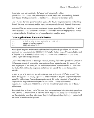 Chapter 3 – Memory Puzzle    57


If that is the case, we want to play the ―game won‖ animation by calling
gameWonAnimation(), then pause slightly to let the player revel in their victory, and then
reset the data structures in mainBoard and revealedBoxes to start a new game.

Line 117 plays the ―start game‖ animation again. After that, the program execution will just loop
through the game loop as usual, and the player can continue playing until they quit the program.

No matter if the two boxes were matching or not, after the second box was clicked line 118 will
set the firstSelection variable back to None so that the next box the player clicks on will
be interpreted as the first clicked box of a pair of possibly matching icons.

Drawing the Game State to the Screen
120.            # Redraw the screen and wait a clock tick.
121.            pygame.display.update()
122.            FPSCLOCK.tick(FPS)

At this point, the game state has been updated depending on the player’s input, and the latest
game state has been drawn to the DISPLAYSURF display Surface object. We’ve reached the end
of the game loop, so we call pygame.display.update() to draw the DISPLAYSURF
Surface object to the computer screen.

Line 9 set the FPS constant to the integer value 30, meaning we want the game to run (at most) at
30 frames per second. If we want the program to run faster, we can increase this number. If we
want the program to run slower, we can decrease this number. It can even be set to a float value
like 0.5, which will run the program at half a frame per second, that is, one frame per two
seconds.

In order to run at 30 frames per second, each frame must be drawn in 1/30th of a second. This
means that pygame.display.update() and all the code in the game loop must execute in
under 33.3 milliseconds. Any modern computer can do this easily with plenty of time left over.
To prevent the program from running too fast, we call the tick() method of the
pygame.Clock object in FPSCLOCK to have to it pause the program for the rest of the 33.3
milliseconds.

Since this is done at the very end of the game loop, it ensures that each iteration of the game loop
takes (at least) 33.3 milliseconds. If for some reason the pygame.display.update() call
and the code in the game loop takes longer than 33.3 milliseconds, then the tick() method will
not wait at all and immediately return.
 