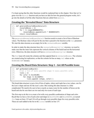 58   http://inventwithpython.com/pygame


I’ve kept saying that the other functions would be explained later in the chapter. Now that we’ve
gone over the main() function and you have an idea for how the general program works, let’s
go into the details of all the other functions that are called from main().

Creating the “Revealed Boxes” Data Structure
125. def generateRevealedBoxesData(val):
126.     revealedBoxes = []
127.     for i in range(BOARDWIDTH):
128.         revealedBoxes.append([val] * BOARDHEIGHT)
129.     return revealedBoxes

The generateRevealedBoxesData() function needs to create a list of lists of Boolean
values. The Boolean value will just be the one that is passed to the function as the val parameter.
We start the data structure as an empty list in the revealedBoxes variable.

In order to make the data structure have the revealedBoxes[x][y] structure, we need to
make sure that the inner lists represent the vertical columns of the board and not the horizontal
rows. Otherwise, the data structure will have a revealedBoxes[y][x] structure.

The for loop will create the columns and then append them to revealedBoxes. The columns
are created using list replication, so that the column list has as many val values as the
BOARDHEIGHT dictates.

Creating the Board Data Structure: Step 1 – Get All Possible Icons
132. def getRandomizedBoard():
133.     # Get a list of every possible shape in every possible color.
134.     icons = []
135.     for color in ALLCOLORS:
136.         for shape in ALLSHAPES:
137.             icons.append( (shape, color) )

The board data structure is just a list of lists of tuples, where each tuple has a two values: one for
the icon’s shape and one for the icon’s color. But creating this data structure is a little
complicated. We need to be sure to have exactly as many icons for the number of boxes on the
board and also be sure there are two and only two icons of each type.

The first step to do this is to create a list with every possible combination of shape and color.
Recall that we have a list of each color and shape in ALLCOLORS and ALLSHAPES, so nested
for loops on lines 135 and 136 will go through every possible shape for every possible color.
These are each added to the list in the icons variable on line 137.



Email questions to the author: al@inventwithpython.com
 