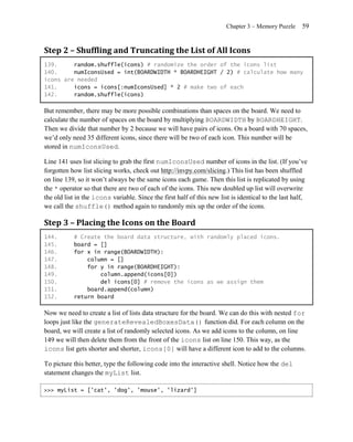 Chapter 3 – Memory Puzzle     59


Step 2 – Shuffling and Truncating the List of All Icons
139.     random.shuffle(icons) # randomize the order of the icons list
140.     numIconsUsed = int(BOARDWIDTH * BOARDHEIGHT / 2) # calculate how many
icons are needed
141.     icons = icons[:numIconsUsed] * 2 # make two of each
142.     random.shuffle(icons)

But remember, there may be more possible combinations than spaces on the board. We need to
calculate the number of spaces on the board by multiplying BOARDWIDTH by BOARDHEIGHT.
Then we divide that number by 2 because we will have pairs of icons. On a board with 70 spaces,
we’d only need 35 different icons, since there will be two of each icon. This number will be
stored in numIconsUsed.

Line 141 uses list slicing to grab the first numIconsUsed number of icons in the list. (If you’ve
forgotten how list slicing works, check out http://invpy.com/slicing.) This list has been shuffled
on line 139, so it won’t always be the same icons each game. Then this list is replicated by using
the * operator so that there are two of each of the icons. This new doubled up list will overwrite
the old list in the icons variable. Since the first half of this new list is identical to the last half,
we call the shuffle() method again to randomly mix up the order of the icons.

Step 3 – Placing the Icons on the Board
144.       # Create the board data structure, with randomly placed icons.
145.       board = []
146.       for x in range(BOARDWIDTH):
147.           column = []
148.           for y in range(BOARDHEIGHT):
149.               column.append(icons[0])
150.               del icons[0] # remove the icons as we assign them
151.           board.append(column)
152.       return board

Now we need to create a list of lists data structure for the board. We can do this with nested for
loops just like the generateRevealedBoxesData() function did. For each column on the
board, we will create a list of randomly selected icons. As we add icons to the column, on line
149 we will then delete them from the front of the icons list on line 150. This way, as the
icons list gets shorter and shorter, icons[0] will have a different icon to add to the columns.

To picture this better, type the following code into the interactive shell. Notice how the del
statement changes the myList list.

>>> myList = ['cat', 'dog', 'mouse', 'lizard']
 