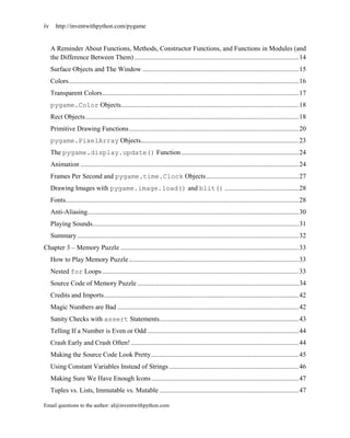 iv http://inventwithpython.com/pygame


   A Reminder About Functions, Methods, Constructor Functions, and Functions in Modules (and
   the Difference Between Them) .................................................................................................. 14
   Surface Objects and The Window ............................................................................................. 15
   Colors ......................................................................................................................................... 16
   Transparent Colors ..................................................................................................................... 17
   pygame.Color Objects.......................................................................................................... 18
   Rect Objects ............................................................................................................................... 18
   Primitive Drawing Functions ..................................................................................................... 20
   pygame.PixelArray Objects.............................................................................................. 23
   The pygame.display.update() Function ...................................................................... 24
   Animation .................................................................................................................................. 24
   Frames Per Second and pygame.time.Clock Objects ....................................................... 27
   Drawing Images with pygame.image.load() and blit() ............................................ 28
   Fonts........................................................................................................................................... 28
   Anti-Aliasing.............................................................................................................................. 30
   Playing Sounds........................................................................................................................... 31
   Summary .................................................................................................................................... 32
Chapter 3 – Memory Puzzle .......................................................................................................... 33
   How to Play Memory Puzzle ..................................................................................................... 33
   Nested for Loops ..................................................................................................................... 33
   Source Code of Memory Puzzle ................................................................................................ 34
   Credits and Imports .................................................................................................................... 42
   Magic Numbers are Bad ............................................................................................................ 42
   Sanity Checks with assert Statements................................................................................... 43
   Telling If a Number is Even or Odd .......................................................................................... 44
   Crash Early and Crash Often! .................................................................................................... 44
   Making the Source Code Look Pretty ........................................................................................ 45
   Using Constant Variables Instead of Strings ............................................................................. 46
   Making Sure We Have Enough Icons ........................................................................................ 47
   Tuples vs. Lists, Immutable vs. Mutable ................................................................................... 47

Email questions to the author: al@inventwithpython.com
 