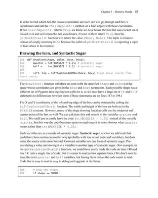 Chapter 3 – Memory Puzzle    63


In order to find which box the mouse coordinates are over, we will go through each box’s
coordinates and call the collidepoint() method on a Rect object with those coordinates.
When collidepoint() returns True, we know we have found the box that was clicked on or
moved over and will return the box coordinates. If none of them return True, then the
getBoxAtPixel() function will return the value (None, None). This tuple is returned
instead of simply returning None because the caller of getBoxAtPixel() is expecting a tuple
of two values to be returned.

Drawing the Icon, and Syntactic Sugar
181. def drawIcon(shape, color, boxx, boxy):
182.     quarter = int(BOXSIZE * 0.25) # syntactic sugar
183.     half =    int(BOXSIZE * 0.5) # syntactic sugar
184.
185.     left, top = leftTopCoordsOfBox(boxx, boxy) # get pixel coords from
board coords

The drawIcon() function will draw an icon (with the specified shape and color) at the
space whose coordinates are given in the boxx and boxy parameters. Each possible shape has a
different set of Pygame drawing function calls for it, so we must have a large set of if and elif
statements to differentiate between them. (These statements are on lines 187 to 198.)

The X and Y coordinates of the left and top edge of the box can be obtained by calling the
leftTopCoordsOfBox() function. The width and height of the box are both set in the
BOXSIZE constant. However, many of the shape drawing function calls use the midpoint and
quarter-point of the box as well. We can calculate this and store it in the variables quarter and
half. We could just as easily have the code int(BOXSIZE * 0.25) instead of the variable
quarter, but this way the code becomes easier to read since it is more obvious what quarter
means rather than int(BOXSIZE * 0.25) .

Such variables are an example of syntactic sugar. Syntactic sugar is when we add code that
could have been written in another way (probably with less actual code and variables), but does
make the source code easier to read. Constant variables are one form of syntactic sugar. Pre-
calculating a value and storing it in a variable is another type of syntactic sugar. (For example, in
the getRandomizedBoard() function, we could have easily made the code on lines 140 and
line 141 into a single line of code. But it’s easier to read as two separate lines.) We don’t need to
have the extra quarter and half variables, but having them makes the code easier to read.
Code that is easy to read is easy to debug and upgrade in the future.

186.       # Draw the shapes
187.       if shape == DONUT:
 