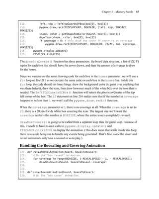 Chapter 3 – Memory Puzzle    65


212.         left, top = leftTopCoordsOfBox(box[0], box[1])
213.         pygame.draw.rect(DISPLAYSURF, BGCOLOR, (left, top, BOXSIZE,
BOXSIZE))
214.         shape, color = getShapeAndColor(board, box[0], box[1])
215.         drawIcon(shape, color, box[0], box[1])
216.         if coverage > 0: # only draw the cover if there is an coverage
217.             pygame.draw.rect(DISPLAYSURF, BOXCOLOR, (left, top, coverage,
BOXSIZE))
218.     pygame.display.update()
219.     FPSCLOCK.tick(FPS)

The drawBoxCovers() function has three parameters: the board data structure, a list of (X, Y)
tuples for each box that should have the cover drawn, and then the amount of coverage to draw
for the boxes.

Since we want to use the same drawing code for each box in the boxes parameter, we will use a
for loop on line 211 so we execute the same code on each box in the boxes list. Inside this
for loop, the code should do three things: draw the background color (to paint over anything that
was there before), draw the icon, then draw however much of the white box over the icon that is
needed. The leftTopCoordsOfBox() function will return the pixel coordinates of the top
left corner of the box. The if statement on line 216 makes sure that if the number in coverage
happens to be less than 0, we won’t call the pygame.draw.rect() function.

When the coverage parameter is 0, there is no coverage at all. When the coverage is set to
20, there is a 20 pixel wide white box covering the icon. The largest size we’ll want the
coverage set to is the number in BOXSIZE, where the entire icon is completely covered.

drawBoxCovers() is going to be called from a separate loop than the game loop. Because of
this, it needs to have its own calls to pygame.display.update() and
FPSCLOCK.tick(FPS) to display the animation. (This does mean that while inside this loop,
there is no code being run to handle any events being generated. That’s fine, since the cover and
reveal animations only take a second or so to play.)

Handling the Revealing and Covering Animation
222. def revealBoxesAnimation(board, boxesToReveal):
223.     # Do the "box reveal" animation.
224.     for coverage in range(BOXSIZE, (-REVEALSPEED) - 1, - REVEALSPEED):
225.         drawBoxCovers(board, boxesToReveal, coverage)
226.
227.
228. def coverBoxesAnimation(board, boxesToCover):
229.     # Do the "box cover" animation.
 