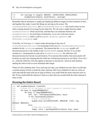 66     http://inventwithpython.com/pygame



230.         for coverage in range(0, BOXSIZE + REVEALSPEED, REVEALSPEED):
231.             drawBoxCovers(board, boxesToCover, coverage)

Remember that an animation is simply just displaying different images for brief moments of time,
and together they make it seem like things are moving on the screen. The
revealBoxesAnimation() and coverBoxesAnimation() only need to draw an icon
with a varying amount of coverage by the white box. We can write a single function called
drawBoxCovers() which can do this, and then have our animation function call
drawBoxCovers() for each frame of animation. As we saw in the last section,
drawBoxCovers() makes a call to pygame.display.update() and
FPSCLOCK.tick(FPS) itself.

To do this, we’ll set up a for loop to make decreasing (in the case of
revealBoxesAnimation()) or increasing (in the case of coverBoxesAnimation())
numbers for the converage parameter. The amount that the coverage variable will
decrease/increase by is the number in the REVEALSPEED constant. On line 12 we set this
constant to 8, meaning that on each call to drawBoxCovers(), the white box will
decrease/increase by 8 pixels on each iteration. If we increase this number, then more pixels will
be drawn on each call, meaning that the white box will decrease/increase in size faster. If we set it
to 1, then the white box will only appear to decrease or increase by 1 pixel on each iteration,
making the entire reveal or cover animation take longer.

Think of it like climbing stairs. If on each step you take, you climbed one stair, then it would take
a normal amount of time to climb the entire staircase. But if you climbed two stairs at a time on
each step (and the steps took just as long as before), you could climb the entire staircase twice as
fast. If you could climb the staircase 8 stairs at a time, then you would climb the entire staircase 8
times as fast.

Drawing the Entire Board
234. def     drawBoard(board, revealed):
235.         # Draws all of the boxes in their covered or revealed state.
236.         for boxx in range(BOARDWIDTH):
237.             for boxy in range(BOARDHEIGHT):
238.                 left, top = leftTopCoordsOfBox(boxx, boxy)
239.                 if not revealed[boxx][boxy]:
240.                     # Draw a covered box.
241.                     pygame.draw.rect(DISPLAYSURF, BOXCOLOR, (left, top,
BOXSIZE,     BOXSIZE))
242.                 else:
243.                     # Draw the (revealed) icon.
244.                     shape, color = getShapeAndColor(board, boxx, boxy)


Email questions to the author: al@inventwithpython.com
 