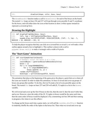 Chapter 3 – Memory Puzzle     67


245.                       drawIcon(shape, color, boxx, boxy)

The drawBoard() function makes a call to drawIcon() for each of the boxes on the board.
The nested for loops on lines 236 and 237 will loop through every possible X and Y coordinate
for the boxes, and will either draw the icon at that location or draw a white square instead (to
represent a covered up box).

Drawing the Highlight
248. def drawHighlightBox(boxx, boxy):
249.     left, top = leftTopCoordsOfBox(boxx, boxy)
250.     pygame.draw.rect(DISPLAYSURF, HIGHLIGHTCOLOR, (left - 5, top - 5,
BOXSIZE + 10, BOXSIZE + 10), 4)

To help the player recognize that they can click on a covered box to reveal it, we will make a blue
outline appear around a box to highlight it. This outline is drawn with a call to
pygame.draw.rect() to make a rectangle with a width of 4 pixels.

The “Start Game” Animation
253. def startGameAnimation(board):
254.     # Randomly reveal the boxes 8 at a time.
255.     coveredBoxes = generateRevealedBoxesData(False)
256.     boxes = []
257.     for x in range(BOARDWIDTH):
258.         for y in range(BOARDHEIGHT):
259.             boxes.append( (x, y) )
260.     random.shuffle(boxes)
261.     boxGroups = splitIntoGroupsOf(8, boxes)

The animation that plays at the beginning of the game gives the player a quick hint as to where all
the icons are located. In order to make this animation, we have to reveal and cover up groups of
boxes one group after another. To do this, first we’ll create a list of every possible space on the
board. The nested for loops on lines 257 and 258 will add (X, Y) tuples to a list in the boxes
variable.

We will reveal and cover up the first 8 boxes in this list, then the next 8, then the next 8 after that,
and so on. However, since the order of the (X, Y) tuples in boxes would be the same each time,
then the same order of boxes would be displayed. (Try commenting out line 260 and then running
to program a few times to see this effect.)

To change up the boxes each time a game starts, we will call the random.shuffle() function
to randomly shuffle the order of the tuples in the boxes list. Then when we reveal and cover up
 