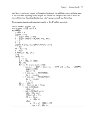 Chapter 3 – Memory Puzzle   71


http://invpy.com/memorypuzzle_obfuscated.py) and run it you will find it runs exactly the same
as the code at the beginning of this chapter. But if there was a bug with this code, it would be
impossible to read the code and understand what’s going on, much less fix the bug.

The computer doesn’t mind code as unreadable as this. It’s all the same to it.

import random, pygame, sys
from pygame.locals import *
def hhh():
    global a, b
    pygame.init()
    a = pygame.time.Clock()
    b = pygame.display.set_mode((640, 480))
    j = 0
    k = 0
    pygame.display.set_caption('Memory Game')
    i = c()
    hh = d(False)
    h = None
    b.fill((60, 60, 100))
    g(i)
    while True:
        e = False
        b.fill((60, 60, 100))
        f(i, hh)
        for eee in pygame.event.get():
             if eee.type == QUIT or (eee.type == KEYUP and eee.key == K_ESCAPE):
                 pygame.quit()
                 sys.exit()
             elif eee.type == MOUSEMOTION:
                 j, k = eee.pos
             elif eee.type == MOUSEBUTTONUP:
                 j, k = eee.pos
                 e = True
        bb, ee = m(j, k)
        if bb != None and ee != None:
             if not hh[bb][ee]:
                 n(bb, ee)
             if not hh[bb][ee] and e:
                 o(i, [(bb, ee)])
                 hh[bb][ee] = True
                 if h == None:
                     h = (bb, ee)
                 else:
                     q, fff = s(i, h[0], h[1])
                     r, ggg = s(i, bb, ee)
 