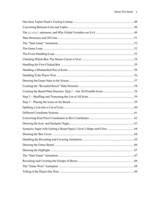 About This Book            v


One Item Tuples Need a Trailing Comma ................................................................................. 48
Converting Between Lists and Tuples ....................................................................................... 49
The global statement, and Why Global Variables are Evil.................................................... 49
Data Structures and 2D Lists ..................................................................................................... 51
The ―Start Game‖ Animation..................................................................................................... 52
The Game Loop ......................................................................................................................... 52
The Event Handling Loop .......................................................................................................... 53
Checking Which Box The Mouse Cursor is Over ..................................................................... 54
Handling the First Clicked Box ................................................................................................. 55
Handling a Mismatched Pair of Icons ........................................................................................ 56
Handling If the Player Won ....................................................................................................... 56
Drawing the Game State to the Screen ...................................................................................... 57
Creating the ―Revealed Boxes‖ Data Structure ......................................................................... 58
Creating the Board Data Structure: Step 1 – Get All Possible Icons ......................................... 58
Step 2 – Shuffling and Truncating the List of All Icons ............................................................ 59
Step 3 – Placing the Icons on the Board .................................................................................... 59
Splitting a List into a List of Lists.............................................................................................. 60
Different Coordinate Systems .................................................................................................... 61
Converting from Pixel Coordinates to Box Coordinates ........................................................... 62
Drawing the Icon, and Syntactic Sugar ...................................................................................... 63
Syntactic Sugar with Getting a Board Space’s Icon’s Shape and Color .................................... 64
Drawing the Box Cover ............................................................................................................. 64
Handling the Revealing and Covering Animation ..................................................................... 65
Drawing the Entire Board .......................................................................................................... 66
Drawing the Highlight ............................................................................................................... 67
The ―Start Game‖ Animation..................................................................................................... 67
Revealing and Covering the Groups of Boxes ........................................................................... 68
The ―Game Won‖ Animation .................................................................................................... 68
Telling if the Player Has Won ................................................................................................... 69
 