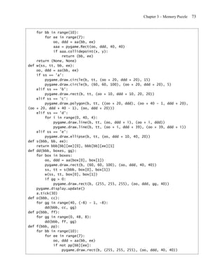Chapter 3 – Memory Puzzle   73


      for bb in range(10):
          for ee in range(7):
              oo, ddd = aa(bb, ee)
              aaa = pygame.Rect(oo, ddd, 40, 40)
              if aaa.collidepoint(x, y):
                  return (bb, ee)
      return (None, None)
def   w(ss, tt, bb, ee):
      oo, ddd = aa(bb, ee)
      if ss == 'a':
          pygame.draw.circle(b, tt, (oo + 20, ddd + 20), 15)
          pygame.draw.circle(b, (60, 60, 100), (oo + 20, ddd + 20), 5)
      elif ss == 'b':
          pygame.draw.rect(b, tt, (oo + 10, ddd + 10, 20, 20))
      elif ss == 'c':
          pygame.draw.polygon(b, tt, ((oo + 20, ddd), (oo + 40 - 1, ddd + 20),
(oo   + 20, ddd + 40 - 1), (oo, ddd + 20)))
      elif ss == 'd':
          for i in range(0, 40, 4):
              pygame.draw.line(b, tt, (oo, ddd + i), (oo + i, ddd))
              pygame.draw.line(b, tt, (oo + i, ddd + 39), (oo + 39, ddd + i))
      elif ss == 'e':
          pygame.draw.ellipse(b, tt, (oo, ddd + 10, 40, 20))
def   s(bbb, bb, ee):
      return bbb[bb][ee][0], bbb[bb][ee][1]
def   dd(bbb, boxes, gg):
      for box in boxes:
          oo, ddd = aa(box[0], box[1])
          pygame.draw.rect(b, (60, 60, 100), (oo, ddd, 40, 40))
          ss, tt = s(bbb, box[0], box[1])
          w(ss, tt, box[0], box[1])
          if gg > 0:
              pygame.draw.rect(b, (255, 255, 255), (oo, ddd, gg, 40))
      pygame.display.update()
      a.tick(30)
def   o(bbb, cc):
      for gg in range(40, (-8) - 1, -8):
          dd(bbb, cc, gg)
def   p(bbb, ff):
      for gg in range(0, 48, 8):
          dd(bbb, ff, gg)
def   f(bbb, pp):
      for bb in range(10):
          for ee in range(7):
              oo, ddd = aa(bb, ee)
              if not pp[bb][ee]:
                  pygame.draw.rect(b, (255, 255, 255), (oo, ddd, 40, 40))
 