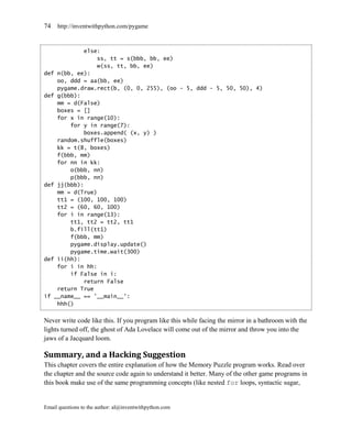 74   http://inventwithpython.com/pygame



             else:
                 ss, tt = s(bbb, bb, ee)
                 w(ss, tt, bb, ee)
def n(bb, ee):
    oo, ddd = aa(bb, ee)
    pygame.draw.rect(b, (0, 0, 255), (oo - 5, ddd - 5, 50, 50), 4)
def g(bbb):
    mm = d(False)
    boxes = []
    for x in range(10):
        for y in range(7):
             boxes.append( (x, y) )
    random.shuffle(boxes)
    kk = t(8, boxes)
    f(bbb, mm)
    for nn in kk:
        o(bbb, nn)
        p(bbb, nn)
def jj(bbb):
    mm = d(True)
    tt1 = (100, 100, 100)
    tt2 = (60, 60, 100)
    for i in range(13):
        tt1, tt2 = tt2, tt1
        b.fill(tt1)
        f(bbb, mm)
        pygame.display.update()
        pygame.time.wait(300)
def ii(hh):
    for i in hh:
        if False in i:
             return False
    return True
if __name__ == '__main__':
    hhh()


Never write code like this. If you program like this while facing the mirror in a bathroom with the
lights turned off, the ghost of Ada Lovelace will come out of the mirror and throw you into the
jaws of a Jacquard loom.

Summary, and a Hacking Suggestion
This chapter covers the entire explanation of how the Memory Puzzle program works. Read over
the chapter and the source code again to understand it better. Many of the other game programs in
this book make use of the same programming concepts (like nested for loops, syntactic sugar,


Email questions to the author: al@inventwithpython.com
 