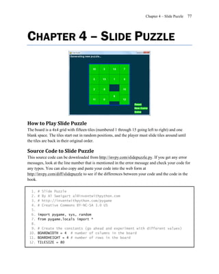 Chapter 4 – Slide Puzzle    77




CHAPTER 4 – SLIDE PUZZLE




How to Play Slide Puzzle
The board is a 4x4 grid with fifteen tiles (numbered 1 through 15 going left to right) and one
blank space. The tiles start out in random positions, and the player must slide tiles around until
the tiles are back in their original order.

Source Code to Slide Puzzle
This source code can be downloaded from http://invpy.com/slidepuzzle.py. If you get any error
messages, look at the line number that is mentioned in the error message and check your code for
any typos. You can also copy and paste your code into the web form at
http://invpy.com/diff/slidepuzzle to see if the differences between your code and the code in the
book.

  1.   #   Slide Puzzle
  2.   #   By Al Sweigart al@inventwithpython.com
  3.   #   http://inventwithpython.com/pygame
  4.   #   Creative Commons BY-NC-SA 3.0 US
  5.
  6.   import pygame, sys, random
  7.   from pygame.locals import *
  8.
  9.   # Create the constants (go ahead and experiment with different values)
 10.   BOARDWIDTH = 4 # number of columns in the board
 11.   BOARDHEIGHT = 4 # number of rows in the board
 12.   TILESIZE = 80
 