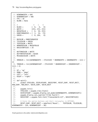 78   http://inventwithpython.com/pygame



 13. WINDOWWIDTH = 640
 14. WINDOWHEIGHT = 480
 15. FPS = 30
 16. BLANK = None
 17.
 18. #                  R   G    B
 19. BLACK =         ( 0,     0,   0)
 20. WHITE =         (255, 255, 255)
 21. BRIGHTBLUE =    ( 0, 50, 255)
 22. DARKTURQUOISE = ( 3, 54, 73)
 23. GREEN =         ( 0, 204,     0)
 24.
 25. BGCOLOR = DARKTURQUOISE
 26. TILECOLOR = GREEN
 27. TEXTCOLOR = WHITE
 28. BORDERCOLOR = BRIGHTBLUE
 29. BASICFONTSIZE = 20
 30.
 31. BUTTONCOLOR = WHITE
 32. BUTTONTEXTCOLOR = BLACK
 33. MESSAGECOLOR = WHITE
 34.
 35. XMARGIN = int((WINDOWWIDTH - (TILESIZE * BOARDWIDTH + (BOARDWIDTH - 1))) /
2)
 36. YMARGIN = int((WINDOWHEIGHT - (TILESIZE * BOARDHEIGHT + (BOARDHEIGHT -
1))) / 2)
 37.
 38. UP = 'up'
 39. DOWN = 'down'
 40. LEFT = 'left'
 41. RIGHT = 'right'
 42.
 43. def main():
 44.     global FPSCLOCK, DISPLAYSURF, BASICFONT, RESET_SURF, RESET_RECT,
NEW_SURF, NEW_RECT, SOLVE_SURF, SOLVE_RECT
 45.
 46.     pygame.init()
 47.     FPSCLOCK = pygame.time.Clock()
 48.     DISPLAYSURF = pygame.display.set_mode((WINDOWWIDTH, WINDOWHEIGHT))
 49.     pygame.display.set_caption('Slide Puzzle')
 50.     BASICFONT = pygame.font.Font('freesansbold.ttf', BASICFONTSIZE)
 51.
 52.     # Store the option buttons and their rectangles in OPTIONS.
 53.     RESET_SURF, RESET_RECT = makeText('Reset',    TEXTCOLOR, TILECOLOR,
WINDOWWIDTH - 120, WINDOWHEIGHT - 90)



Email questions to the author: al@inventwithpython.com
 