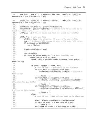 Chapter 4 – Slide Puzzle   79


 54.     NEW_SURF,   NEW_RECT   = makeText('New Game', TEXTCOLOR, TILECOLOR,
WINDOWWIDTH - 120, WINDOWHEIGHT - 60)

 55.     SOLVE_SURF, SOLVE_RECT = makeText('Solve',     TEXTCOLOR, TILECOLOR,
WINDOWWIDTH - 120, WINDOWHEIGHT - 30)
 56.
 57.     mainBoard, solutionSeq = generateNewPuzzle(80)
 58.     SOLVEDBOARD = getStartingBoard() # a solved board is the same as the
board in a start state.
 59.     allMoves = [] # list of moves made from the solved configuration
 60.
 61.     while True: # main game loop
 62.         slideTo = None # the direction, if any, a tile should slide
 63.         msg = '' # contains the message to show in the upper left corner.
 64.         if mainBoard == SOLVEDBOARD:
 65.             msg = 'Solved!'
 66.
 67.         drawBoard(mainBoard, msg)
 68.
 69.         checkForQuit()
 70.         for event in pygame.event.get(): # event handling loop
 71.             if event.type == MOUSEBUTTONUP:
 72.                 spotx, spoty = getSpotClicked(mainBoard, event.pos[0],
event.pos[1])
 73.
 74.                 if (spotx, spoty) == (None, None):
 75.                      # check if the user clicked on an option button
 76.                      if RESET_RECT.collidepoint(event.pos):
 77.                          resetAnimation(mainBoard, allMoves) # clicked on
Reset button
 78.                          allMoves = []
 79.                      elif NEW_RECT.collidepoint(event.pos):
 80.                          mainBoard, solutionSeq = generateNewPuzzle(80) #
clicked on New Game button
 81.                          allMoves = []
 82.                      elif SOLVE_RECT.collidepoint(event.pos):
 83.                          resetAnimation(mainBoard, solutionSeq + allMoves)
# clicked on Solve button
 84.                          allMoves = []
 85.                 else:
 86.                      # check if the clicked tile was next to the blank spot
 87.
 88.                      blankx, blanky = getBlankPosition(mainBoard)
 89.                      if spotx == blankx + 1 and spoty == blanky:
 90.                          slideTo = LEFT
 91.                      elif spotx == blankx - 1 and spoty == blanky:
 