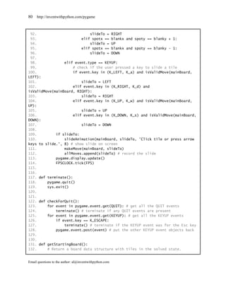 80   http://inventwithpython.com/pygame



 92.                          slideTo = RIGHT
 93.                      elif spotx == blankx and spoty == blanky + 1:
 94.                          slideTo = UP
 95.                      elif spotx == blankx and spoty == blanky - 1:
 96.                          slideTo = DOWN
 97.
 98.             elif event.type == KEYUP:
 99.                  # check if the user pressed a key to slide a tile
100.                  if event.key in (K_LEFT, K_a) and isValidMove(mainBoard,
LEFT):
101.                      slideTo = LEFT
102.                  elif event.key in (K_RIGHT, K_d) and
isValidMove(mainBoard, RIGHT):
103.                      slideTo = RIGHT
104.                  elif event.key in (K_UP, K_w) and isValidMove(mainBoard,
UP):
105.                      slideTo = UP
106.                  elif event.key in (K_DOWN, K_s) and isValidMove(mainBoard,
DOWN):
107.                      slideTo = DOWN
108.
109.         if slideTo:
110.             slideAnimation(mainBoard, slideTo, 'Click tile or press arrow
keys to slide.', 8) # show slide on screen
111.             makeMove(mainBoard, slideTo)
112.             allMoves.append(slideTo) # record the slide
113.         pygame.display.update()
114.         FPSCLOCK.tick(FPS)
115.
116.
117. def terminate():
118.     pygame.quit()
119.     sys.exit()
120.
121.
122. def checkForQuit():
123.     for event in pygame.event.get(QUIT): # get all the QUIT events
124.         terminate() # terminate if any QUIT events are present
125.     for event in pygame.event.get(KEYUP): # get all the KEYUP events
126.         if event.key == K_ESCAPE:
127.             terminate() # terminate if the KEYUP event was for the Esc key
128.         pygame.event.post(event) # put the other KEYUP event objects back
129.
130.
131. def getStartingBoard():
132.     # Return a board data structure with tiles in the solved state.


Email questions to the author: al@inventwithpython.com
 