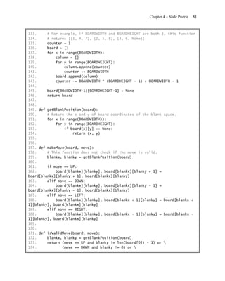 Chapter 4 – Slide Puzzle   81


133.     # For example, if BOARDWIDTH and BOARDHEIGHT are both 3, this function
134.     # returns [[1, 4, 7], [2, 5, 8], [3, 6, None]]
135.     counter = 1
136.     board = []
137.     for x in range(BOARDWIDTH):
138.         column = []
139.         for y in range(BOARDHEIGHT):
140.             column.append(counter)
141.             counter += BOARDWIDTH
142.         board.append(column)
143.         counter -= BOARDWIDTH * (BOARDHEIGHT - 1) + BOARDWIDTH - 1
144.
145.     board[BOARDWIDTH-1][BOARDHEIGHT-1] = None
146.     return board
147.
148.
149. def getBlankPosition(board):
150.     # Return the x and y of board coordinates of the blank space.
151.     for x in range(BOARDWIDTH)):
152.         for y in range(BOARDHEIGHT):
153.             if board[x][y] == None:
154.                 return (x, y)
155.
156.
157. def makeMove(board, move):
158.     # This function does not check if the move is valid.
159.     blankx, blanky = getBlankPosition(board)
160.
161.     if move == UP:
162.         board[blankx][blanky], board[blankx][blanky + 1] =
board[blankx][blanky + 1], board[blankx][blanky]
163.     elif move == DOWN:
164.         board[blankx][blanky], board[blankx][blanky - 1] =
board[blankx][blanky - 1], board[blankx][blanky]
165.     elif move == LEFT:
166.         board[blankx][blanky], board[blankx + 1][blanky] = board[blankx +
1][blanky], board[blankx][blanky]
167.     elif move == RIGHT:
168.         board[blankx][blanky], board[blankx - 1][blanky] = board[blankx -
1][blanky], board[blankx][blanky]
169.
170.
171. def isValidMove(board, move):
172.     blankx, blanky = getBlankPosition(board)
173.     return (move == UP and blanky != len(board[0]) - 1) or 
174.            (move == DOWN and blanky != 0) or 
 