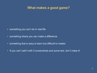 What makes a good game?
5
• something you can’t do in real life
• something where you can make a difference
• something that is easy to learn but difficult to master
• If you can’t sell it with 5 screenshots and some text, don’t make it!