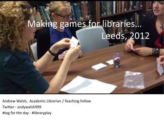 Making games for libraries…
                               Leeds, 2012




Andrew Walsh, Academic Librarian / Teaching Fellow
Twitter - andywalsh999
#tag for the day - #libraryplay
 