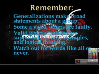  Generalizations make broad
statements about a group.
 Some a valid, others are faulty.
 Valid generalizations are
supported by facts, examples,
and logical thinking.
 Watch out for words like all or
never.
 
