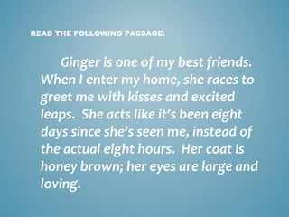 READ THE FOLLOWING PASSAGE:

Ginger is one of my best friends.
When I enter my home, she races to
greet me with kisses and excited
leaps. She acts like it’s been eight
days since she’s seen me, instead of
the actual eight hours. Her coat is
honey brown; her eyes are large and
loving.

 
