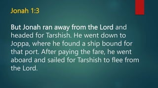Jonah 1:3
But Jonah ran away from the Lord and
headed for Tarshish. He went down to
Joppa, where he found a ship bound for
that port. After paying the fare, he went
aboard and sailed for Tarshish to flee from
the Lord.
 