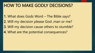 HOW TO MAKE GODLY DECISIONS?
1. What does Gods Word – The Bible says?
2. Will my decision please God ,man or me?
3. Will my decision cause others to stumble?
4. What are the potential consequences?
 