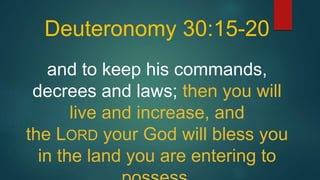Deuteronomy 30:15-20
and to keep his commands,
decrees and laws; then you will
live and increase, and
the LORD your God will bless you
in the land you are entering to
 