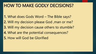 HOW TO MAKE GODLY DECISIONS?
1. What does Gods Word – The Bible says?
2. Will my decision please God ,man or me?
3. Will my decision cause others to stumble?
4. What are the potential consequences?
5. How will God be Glorified
 