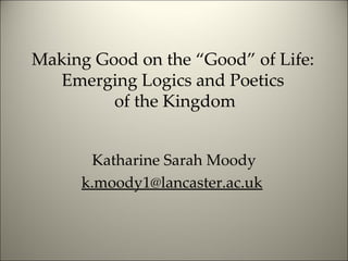 Making Good on the “Good” of Life:  Emerging Logics and Poetics  of the Kingdom Katharine Sarah Moody [email_address]   
