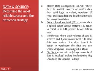 DATA & SOURCE:            a.   Master Data Management (MDM): where
                                there is multiple sources of master data
 Determine the most             then build logic to collect, transform (if
 reliable source and the        reqd) and clean data and link the same with
 extraction strategy            the transactional data
                           b.   Extract Transform Load (ETL) : where data
                                is spread across various systems it is better
                                to resort to an ETL process before data is
                                used
                           c.   Warehouse: where large volumes of data is
                                involved and if your requirement is to view
                                data from various dimensions then it is
                                better to warehouse the data and use
                                Online Analytical Processing a.k.a OLAP
                           d.   Big Data: where extremely large amounts of
                                data is involved explore implementing Big
                                Data tools like Apache Hadoop


Slide - 2                                                © 2013-2014 Raju Velayudhan
 