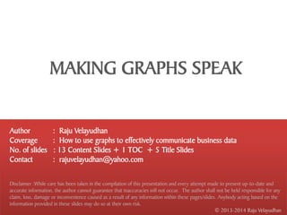 MAKING GRAPHS SPEAK


Author               : Raju Velayudhan
Coverage             : How to use graphs to effectively communicate business data
No. of slides        : 13 Content Slides + 1 TOC + 5 Title Slides
Contact              : rajuvelayudhan@yahoo.com

Disclaimer :While care has been taken in the compilation of this presentation and every attempt made to present up-to-date and
accurate information, the author cannot guarantee that inaccuracies will not occur. The author shall not be held responsible for any
claim, loss, damage or inconvenience caused as a result of any information within these pages/slides. Anybody acting based on the
information provided in these slides may do so at their own risk.
                                                                                                    © 2013-2014 Raju Velayudhan
 