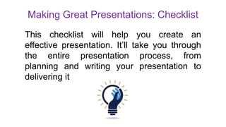 Making Great Presentations: Checklist
This checklist will help you create an
effective presentation. It’ll take you through
the entire presentation process, from
planning and writing your presentation to
delivering it
 