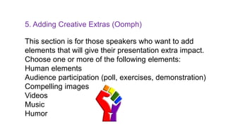 5. Adding Creative Extras (Oomph)
This section is for those speakers who want to add
elements that will give their presentation extra impact.
Choose one or more of the following elements:
Human elements
Audience participation (poll, exercises, demonstration)
Compelling images
Videos
Music
Humor
 