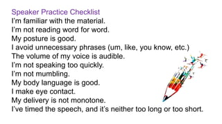 Speaker Practice Checklist
I’m familiar with the material.
I’m not reading word for word.
My posture is good.
I avoid unnecessary phrases (um, like, you know, etc.)
The volume of my voice is audible.
I’m not speaking too quickly.
I’m not mumbling.
My body language is good.
I make eye contact.
My delivery is not monotone.
I’ve timed the speech, and it’s neither too long or too short.
 