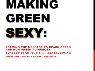 MAKING
GREEN
SEXY:
FRAMING THE MESSAGE TO REACH GREEN
AND NON-GREEN AUDIENCES
EXCERPT FROM THE FULL PRESENTATION
COPYRIGHT 2009-2013 BY SHEL HOROWITZ
 