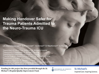 Making Handover Safer for
Trauma Patients Admitted to
the Neuro-Trauma ICU

US Manickavasagam1 A Pronovost2,3 N Ahmed4,5 D MacKinnon6,7 A Young8
Department of Critical Care Medicine, St. Michael’s Hospital
Department of Anesthesia, St. Michael’s Hospital
3
Department of Anesthesia, University of Toronto
4
Trauma Program, Department of Surgery, St. Michael’s Hospital
5
Department of Surgery, University of Toronto
6
Emergency Medicine, St. Michael’s Hospital
7
Department of Family and Community Medicine, University of Toronto
4
Quality & Risk Management, St. Michael’s Hospital
1
2

Funding for this project has been provided through the St.
Michael’s Hospital Quality Improvement Fund.

 