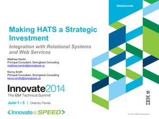 © 2014 IBM Corporation 
Making HATS a Strategic Investment 
Integration with Relational Systems and Web Services 
Matthew Hardin 
Principal Consultant, Strongback Consulting 
matthew.hardin@strongback.us 
Kenny Smith 
Principal Consultant, Strongback Consulting 
kenny.smith@strongback.us  