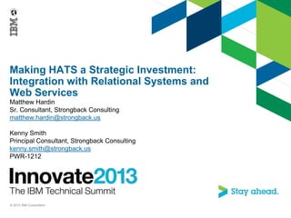 Making HATS a Strategic Investment:
Integration with Relational Systems and
Web Services
Matthew Hardin
Sr. Consultant, Strongback Consulting
matthew.hardin@strongback.us
Kenny Smith
Principal Consultant, Strongback Consulting
kenny.smith@strongback.us
PWR-1212
© 2013 IBM Corporation
 