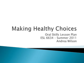 Making Healthy Choices Oral Skills Lesson Plan ESL 6634 – Summer 2011 Andrea Wilson 